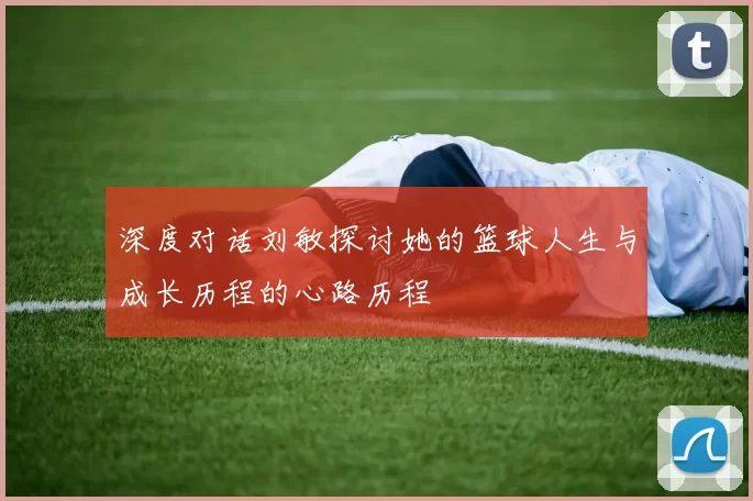 深度对话刘敏探讨她的篮球人生与成长历程的心路历程