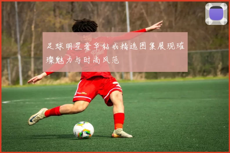 足球明星奢华钻戒精选图集展现璀璨魅力与时尚风范