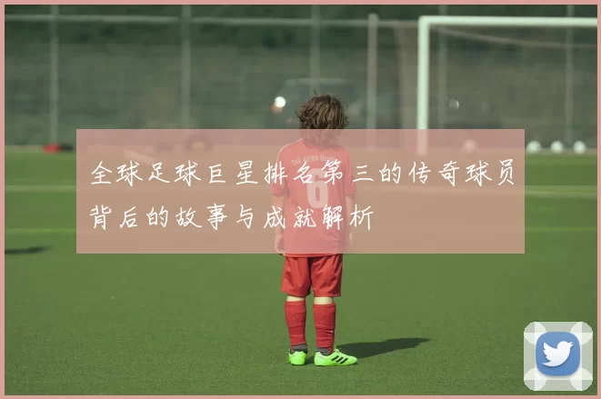 全球足球巨星排名第三的传奇球员背后的故事与成就解析