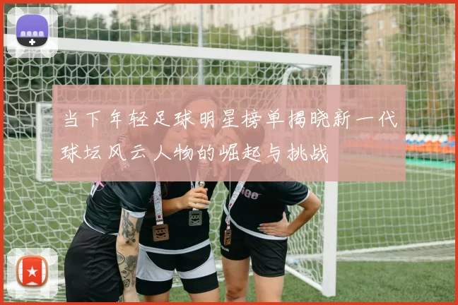当下年轻足球明星榜单揭晓新一代球坛风云人物的崛起与挑战