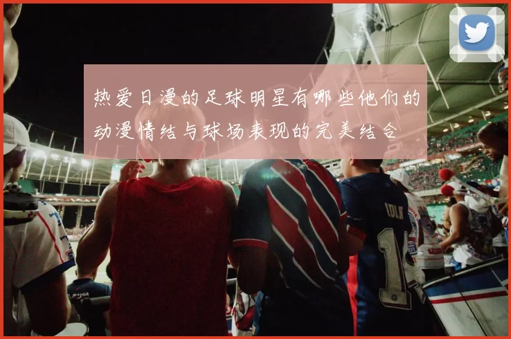 热爱日漫的足球明星有哪些他们的动漫情结与球场表现的完美结合