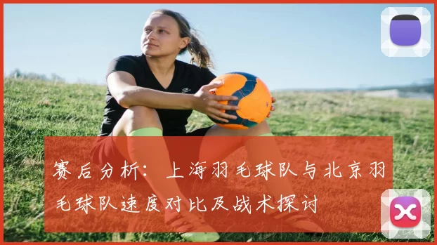 赛后分析：上海羽毛球队与北京羽毛球队速度对比及战术探讨