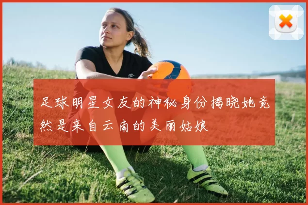 足球明星女友的神秘身份揭晓她竟然是来自云南的美丽姑娘