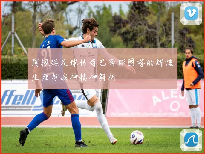 阿根廷足球传奇巴蒂斯图塔的辉煌生涯与战神精神解析