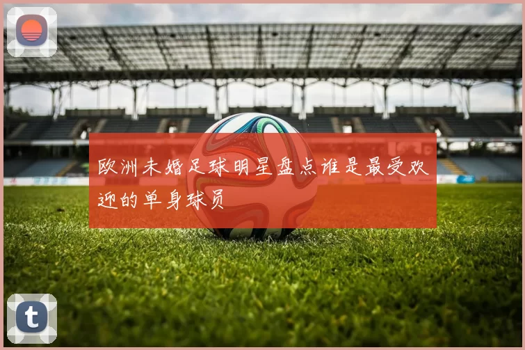 欧洲未婚足球明星盘点谁是最受欢迎的单身球员
