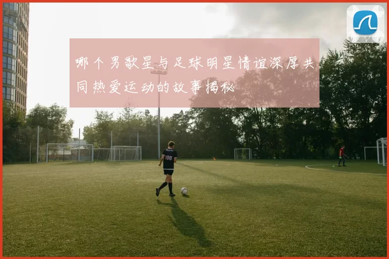 哪个男歌星与足球明星情谊深厚共同热爱运动的故事揭秘