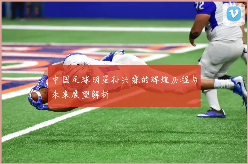 中国足球明星孙兴霖的辉煌历程与未来展望解析