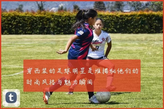 穿西装的足球明星是谁揭秘他们的时尚风格与魅力瞬间