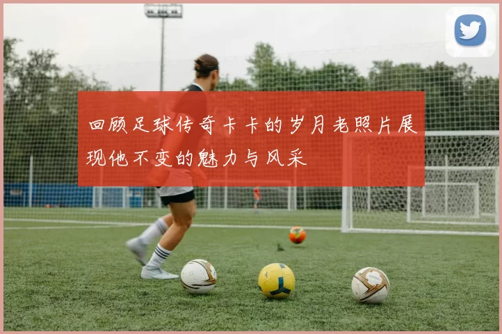 回顾足球传奇卡卡的岁月老照片展现他不变的魅力与风采