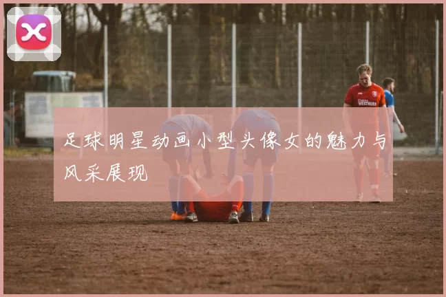 足球明星动画小型头像女的魅力与风采展现