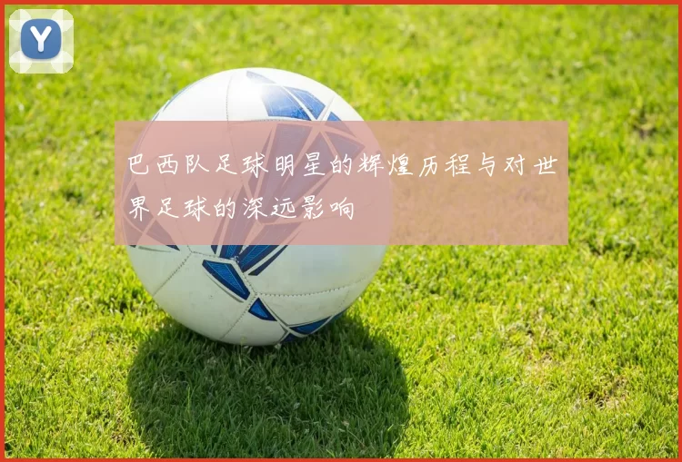 巴西队足球明星的辉煌历程与对世界足球的深远影响