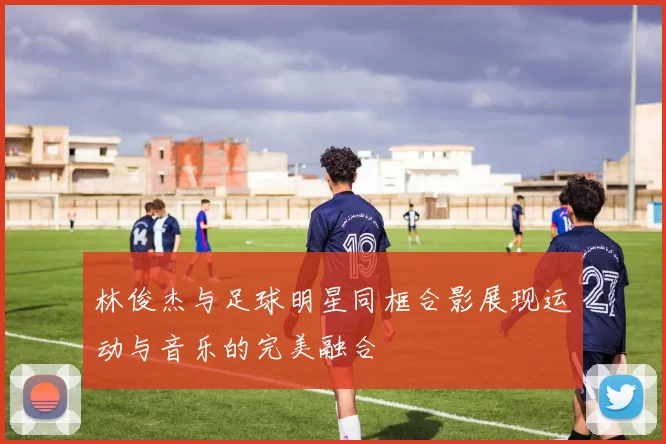 林俊杰与足球明星同框合影展现运动与音乐的完美融合