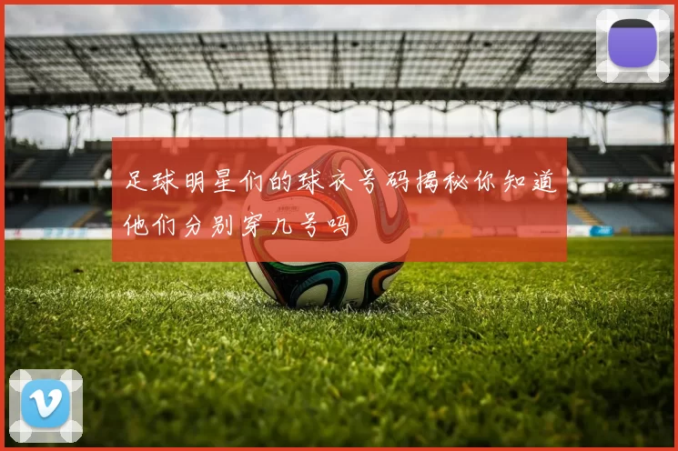 足球明星们的球衣号码揭秘你知道他们分别穿几号吗
