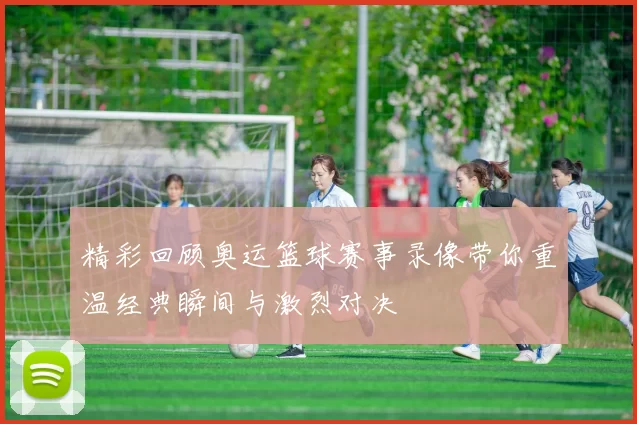 精彩回顾奥运篮球赛事录像带你重温经典瞬间与激烈对决