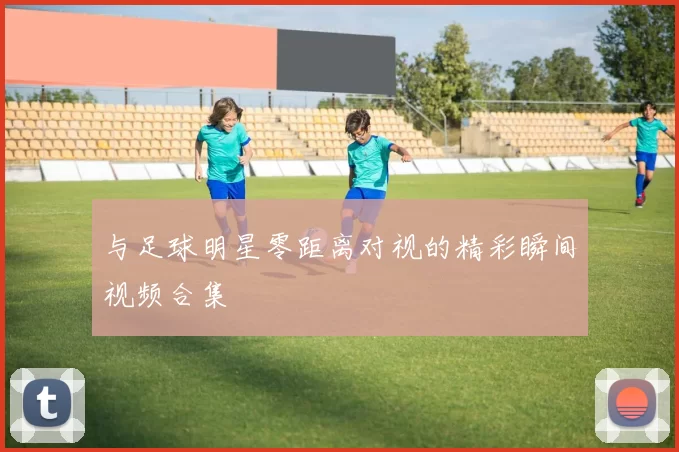 与足球明星零距离对视的精彩瞬间视频合集